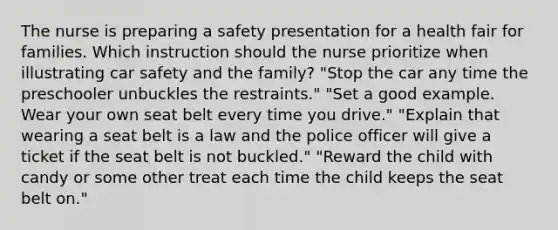 The nurse is preparing a safety presentation for a health fair for families. Which instruction should the nurse prioritize when illustrating car safety and the family? "Stop the car any time the preschooler unbuckles the restraints." "Set a good example. Wear your own seat belt every time you drive." "Explain that wearing a seat belt is a law and the police officer will give a ticket if the seat belt is not buckled." "Reward the child with candy or some other treat each time the child keeps the seat belt on."