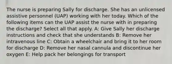 The nurse is preparing Sally for discharge. She has an unlicensed assistive personnel (UAP) working with her today. Which of the following items can the UAP assist the nurse with in preparing the discharge? Select all that apply. A: Give Sally her discharge instructions and check that she understands B: Remove her intravenous line C: Obtain a wheelchair and bring it to her room for discharge D: Remove her nasal cannula and discontinue her oxygen E: Help pack her belongings for transport