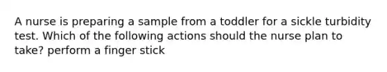 A nurse is preparing a sample from a toddler for a sickle turbidity test. Which of the following actions should the nurse plan to take? perform a finger stick