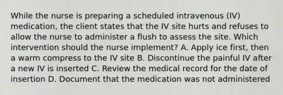 While the nurse is preparing a scheduled intravenous (IV) medication, the client states that the IV site hurts and refuses to allow the nurse to administer a flush to assess the site. Which intervention should the nurse implement? A. Apply ice first, then a warm compress to the IV site B. Discontinue the painful IV after a new IV is inserted C. Review the medical record for the date of insertion D. Document that the medication was not administered