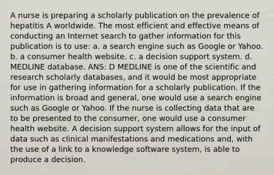 A nurse is preparing a scholarly publication on the prevalence of hepatitis A worldwide. The most efficient and effective means of conducting an Internet search to gather information for this publication is to use: a. a search engine such as Google or Yahoo. b. a consumer health website. c. a decision support system. d. MEDLINE database. ANS: D MEDLINE is one of the scientific and research scholarly databases, and it would be most appropriate for use in gathering information for a scholarly publication. If the information is broad and general, one would use a search engine such as Google or Yahoo. If the nurse is collecting data that are to be presented to the consumer, one would use a consumer health website. A decision support system allows for the input of data such as clinical manifestations and medications and, with the use of a link to a knowledge software system, is able to produce a decision.