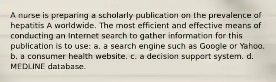 A nurse is preparing a scholarly publication on the prevalence of hepatitis A worldwide. The most efficient and effective means of conducting an Internet search to gather information for this publication is to use: a. a search engine such as Google or Yahoo. b. a consumer health website. c. a decision support system. d. MEDLINE database.