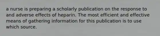 a nurse is preparing a scholarly publication on the response to and adverse effects of heparin. The most efficient and effective means of gathering information for this publication is to use which source.