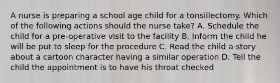 A nurse is preparing a school age child for a tonsillectomy. Which of the following actions should the nurse take? A. Schedule the child for a pre-operative visit to the facility B. Inform the child he will be put to sleep for the procedure C. Read the child a story about a cartoon character having a similar operation D. Tell the child the appointment is to have his throat checked