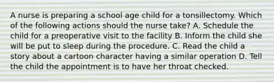 A nurse is preparing a school age child for a tonsillectomy. Which of the following actions should the nurse take? A. Schedule the child for a preoperative visit to the facility B. Inform the child she will be put to sleep during the procedure. C. Read the child a story about a cartoon character having a similar operation D. Tell the child the appointment is to have her throat checked.