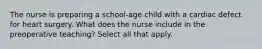 The nurse is preparing a school-age child with a cardiac defect for heart surgery. What does the nurse include in the preoperative teaching? Select all that apply.