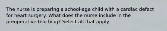 The nurse is preparing a school-age child with a cardiac defect for heart surgery. What does the nurse include in the preoperative teaching? Select all that apply.