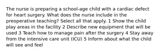 The nurse is preparing a school-age child with a cardiac defect for heart surgery. What does the nurse include in the preoperative teaching? Select all that apply. 1 Show the child play areas in the facility 2 Describe new equipment that will be used 3 Teach how to manage pain after the surgery 4 Stay away from the intensive care unit (ICU) 5 Inform about what the child will see and feel