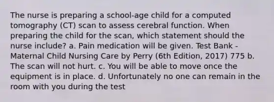 The nurse is preparing a school-age child for a computed tomography (CT) scan to assess cerebral function. When preparing the child for the scan, which statement should the nurse include? a. Pain medication will be given. Test Bank - Maternal Child Nursing Care by Perry (6th Edition, 2017) 775 b. The scan will not hurt. c. You will be able to move once the equipment is in place. d. Unfortunately no one can remain in the room with you during the test