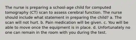 The nurse is preparing a school-age child for computed tomography (CT) scan to assess cerebral function. The nurse should include what statement in preparing the child? a. The scan will not hurt. b. Pain medication will be given. c. You will be able to move once the equipment is in place. d. Unfortunately no one can remain in the room with you during the test.