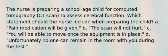 The nurse is preparing a school-age child for computed tomography (CT scan) to assess cerebral function. Which statement should the nurse include when preparing the child? a. "Pain medication will be given." b. "The scan will not hurt." c. "You will be able to move once the equipment is in place." d. "Unfortunately no one can remain in the room with you during the test."