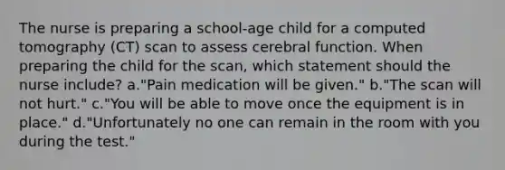 The nurse is preparing a school-age child for a computed tomography (CT) scan to assess cerebral function. When preparing the child for the scan, which statement should the nurse include? a."Pain medication will be given." b."The scan will not hurt." c."You will be able to move once the equipment is in place." d."Unfortunately no one can remain in the room with you during the test."