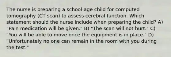 The nurse is preparing a school-age child for computed tomography (CT scan) to assess cerebral function. Which statement should the nurse include when preparing the child? A) "Pain medication will be given." B) "The scan will not hurt." C) "You will be able to move once the equipment is in place." D) "Unfortunately no one can remain in the room with you during the test."