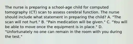 The nurse is preparing a school-age child for computed tomography (CT) scan to assess cerebral function. The nurse should include what statement in preparing the child? A. "The scan will not hurt." B. "Pain medication will be given." C. "You will be able to move once the equipment is in place." D. "Unfortunately no one can remain in the room with you during the test."