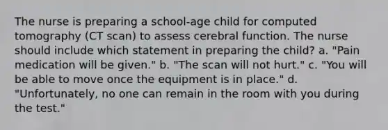 The nurse is preparing a school-age child for computed tomography (CT scan) to assess cerebral function. The nurse should include which statement in preparing the child? a. "Pain medication will be given." b. "The scan will not hurt." c. "You will be able to move once the equipment is in place." d. "Unfortunately, no one can remain in the room with you during the test."