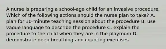 A nurse is preparing a school-age child for an invasive procedure. Which of the following actions should the nurse plan to take? A. plan for 30-minute teaching session about the procedure B. use vague language to describe the procedure C. explain the procedure to the child when they are in the playroom D. demonstrate deep breathing and counting exercises