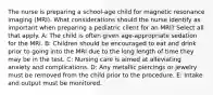 The nurse is preparing a school-age child for magnetic resonance imaging (MRI). What considerations should the nurse identify as important when preparing a pediatric client for an MRI? Select all that apply. A: The child is often given age-appropriate sedation for the MRI. B: Children should be encouraged to eat and drink prior to going into the MRI due to the long length of time they may be in the test. C: Nursing care is aimed at alleviating anxiety and complications. D: Any metallic piercings or jewelry must be removed from the child prior to the procedure. E: Intake and output must be monitored.