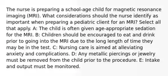 The nurse is preparing a school-age child for magnetic resonance imaging (MRI). What considerations should the nurse identify as important when preparing a pediatric client for an MRI? Select all that apply. A: The child is often given age-appropriate sedation for the MRI. B: Children should be encouraged to eat and drink prior to going into the MRI due to the long length of time they may be in the test. C: Nursing care is aimed at alleviating anxiety and complications. D: Any metallic piercings or jewelry must be removed from the child prior to the procedure. E: Intake and output must be monitored.