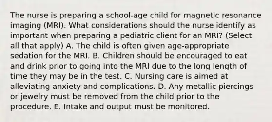 The nurse is preparing a school-age child for magnetic resonance imaging (MRI). What considerations should the nurse identify as important when preparing a pediatric client for an MRI? (Select all that apply) A. The child is often given age-appropriate sedation for the MRI. B. Children should be encouraged to eat and drink prior to going into the MRI due to the long length of time they may be in the test. C. Nursing care is aimed at alleviating anxiety and complications. D. Any metallic piercings or jewelry must be removed from the child prior to the procedure. E. Intake and output must be monitored.