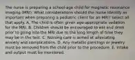 The nurse is preparing a school-age child for magnetic resonance imaging (MRI). What considerations should the nurse identify as important when preparing a pediatric client for an MRI? Select all that apply. A. The child is often given age-appropriate sedation for the MRI. B. Children should be encouraged to eat and drink prior to going into the MRI due to the long length of time they may be in the test. C. Nursing care is aimed at alleviating anxiety and complications. D. Any metallic piercings or jewelry must be removed from the child prior to the procedure. E. Intake and output must be monitored.