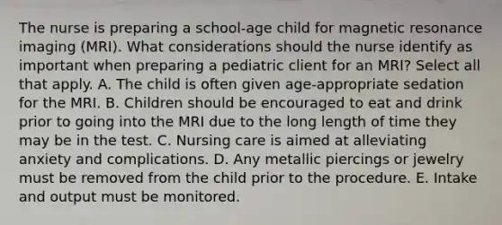 The nurse is preparing a school-age child for magnetic resonance imaging (MRI). What considerations should the nurse identify as important when preparing a pediatric client for an MRI? Select all that apply. A. The child is often given age-appropriate sedation for the MRI. B. Children should be encouraged to eat and drink prior to going into the MRI due to the long length of time they may be in the test. C. Nursing care is aimed at alleviating anxiety and complications. D. Any metallic piercings or jewelry must be removed from the child prior to the procedure. E. Intake and output must be monitored.