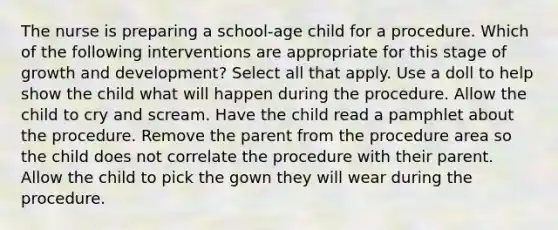 The nurse is preparing a school-age child for a procedure. Which of the following interventions are appropriate for this stage of growth and development? Select all that apply. Use a doll to help show the child what will happen during the procedure. Allow the child to cry and scream. Have the child read a pamphlet about the procedure. Remove the parent from the procedure area so the child does not correlate the procedure with their parent. Allow the child to pick the gown they will wear during the procedure.