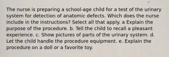 The nurse is preparing a school-age child for a test of the urinary system for detection of anatomic defects. Which does the nurse include in the instructions? Select all that apply. a Explain the purpose of the procedure. b. Tell the child to recall a pleasant experience. c. Show pictures of parts of the urinary system. d. Let the child handle the procedure equipment. e. Explain the procedure on a doll or a favorite toy.