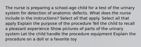 The nurse is preparing a school-age child for a test of the urinary system for detection of anatomic defects. What does the nurse include in the instructions? Select all that apply. Select all that apply Explain the purpose of the procedure Tell the child to recall a pleasant experience Show pictures of parts of the urinary system Let the child handle the procedure equipment Explain the procedure on a doll or a favorite toy