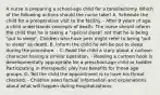 A nurse is preparing a school-age child for a tonsillectomy. Which of the following actions should the nurse take? A. Schedule the child for a preoperative visit to the facility. - After 9 years of age, a child understands concepts of death. The nurse should inform the child that he is taking a "special sleep" not that he is being "put to sleep". Children who have pets might refer to being "put to sleep" as death. B. Inform the child he will be put to sleep during the procedure. - C. Read the child a story about a cartoon character having a similar operation. - Reading a cartoon book is developmentally appropriate for a preschool-age child or toddler. Participating in therapeutic play has benefits for those age groups. D. Tell the child the appointment is to have his throat checked. - Children need factual information and explanations about what will happen during hospitalizations.