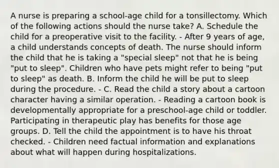 A nurse is preparing a school-age child for a tonsillectomy. Which of the following actions should the nurse take? A. Schedule the child for a preoperative visit to the facility. - After 9 years of age, a child understands concepts of death. The nurse should inform the child that he is taking a "special sleep" not that he is being "put to sleep". Children who have pets might refer to being "put to sleep" as death. B. Inform the child he will be put to sleep during the procedure. - C. Read the child a story about a cartoon character having a similar operation. - Reading a cartoon book is developmentally appropriate for a preschool-age child or toddler. Participating in therapeutic play has benefits for those age groups. D. Tell the child the appointment is to have his throat checked. - Children need factual information and explanations about what will happen during hospitalizations.