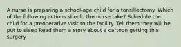 A nurse is preparing a school-age child for a tonsillectomy. Which of the following actions should the nurse take? Schedule the child for a preoperative visit to the facility. Tell them they will be put to sleep Read them a story about a cartoon getting this surgery