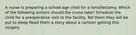 A nurse is preparing a school-age child for a tonsillectomy. Which of the following actions should the nurse take? Schedule the child for a preoperative visit to the facility. Tell them they will be put to sleep Read them a story about a cartoon getting this surgery