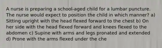 A nurse is preparing a school-aged child for a lumbar puncture. The nurse would expect to position the child in which manner? a) Sitting upright with the head flexed forward to the chest b) On her side with the head flexed forward and knees flexed to the abdomen c) Supine with arms and legs pronated and extended d) Prone with the arms flexed under the che