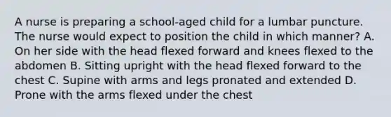 A nurse is preparing a school-aged child for a lumbar puncture. The nurse would expect to position the child in which manner? A. On her side with the head flexed forward and knees flexed to the abdomen B. Sitting upright with the head flexed forward to the chest C. Supine with arms and legs pronated and extended D. Prone with the arms flexed under the chest