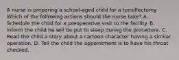 A nurse is preparing a school-aged child for a tonsillectomy. Which of the following actions should the nurse take? A. Schedule the child for a preoperative visit to the facility. B. Inform the child he will be put to sleep during the procedure. C. Read the child a story about a cartoon character having a similar operation. D. Tell the child the appointment is to have his throat checked.