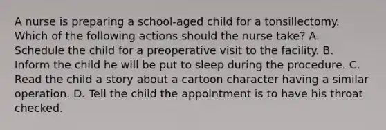 A nurse is preparing a school-aged child for a tonsillectomy. Which of the following actions should the nurse take? A. Schedule the child for a preoperative visit to the facility. B. Inform the child he will be put to sleep during the procedure. C. Read the child a story about a cartoon character having a similar operation. D. Tell the child the appointment is to have his throat checked.