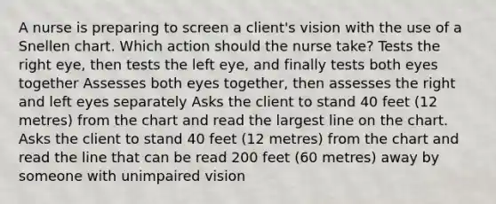 A nurse is preparing to screen a client's vision with the use of a Snellen chart. Which action should the nurse take? Tests the right eye, then tests the left eye, and finally tests both eyes together Assesses both eyes together, then assesses the right and left eyes separately Asks the client to stand 40 feet (12 metres) from the chart and read the largest line on the chart. Asks the client to stand 40 feet (12 metres) from the chart and read the line that can be read 200 feet (60 metres) away by someone with unimpaired vision