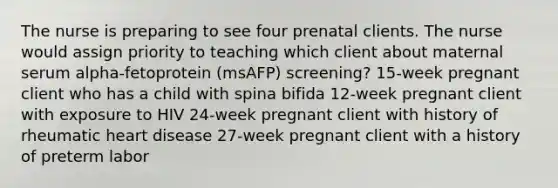 The nurse is preparing to see four prenatal clients. The nurse would assign priority to teaching which client about maternal serum​ alpha-fetoprotein (msAFP)​ screening? ​15-week pregnant client who has a child with spina bifida ​12-week pregnant client with exposure to HIV ​24-week pregnant client with history of rheumatic heart disease ​27-week pregnant client with a history of preterm labor