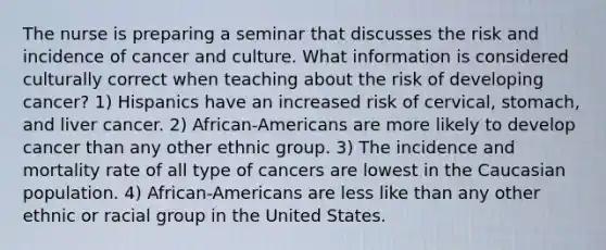 The nurse is preparing a seminar that discusses the risk and incidence of cancer and culture. What information is considered culturally correct when teaching about the risk of developing cancer? 1) Hispanics have an increased risk of cervical, stomach, and liver cancer. 2) African-Americans are more likely to develop cancer than any other ethnic group. 3) The incidence and mortality rate of all type of cancers are lowest in the Caucasian population. 4) African-Americans are less like than any other ethnic or racial group in the United States.