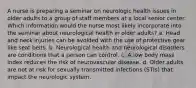 A nurse is preparing a seminar on neurologic health issues in older adults to a group of staff members at a local senior center. Which information would the nurse most likely incorporate into the seminar about neurological health in older adults? a. Head and neck injuries can be avoided with the use of protective gear like seat belts. b. Neurological health and neurological disorders are conditions that a person can control. c. A low body mass index reduces the risk of neurovascular disease. d. Older adults are not at risk for sexually transmitted infections (STIs) that impact the neurologic system.