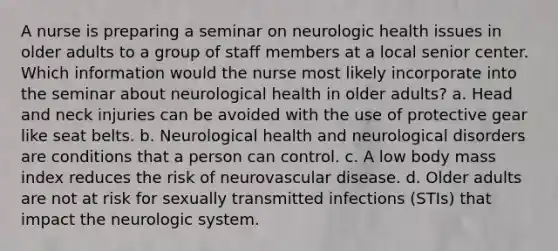 A nurse is preparing a seminar on neurologic health issues in older adults to a group of staff members at a local senior center. Which information would the nurse most likely incorporate into the seminar about neurological health in older adults? a. Head and neck injuries can be avoided with the use of protective gear like seat belts. b. Neurological health and neurological disorders are conditions that a person can control. c. A low body mass index reduces the risk of neurovascular disease. d. Older adults are not at risk for sexually transmitted infections (STIs) that impact the neurologic system.