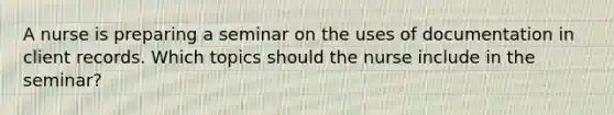 A nurse is preparing a seminar on the uses of documentation in client records. Which topics should the nurse include in the seminar?