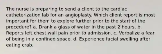 The nurse is preparing to send a client to the cardiac catheterization lab for an angioplasty. Which client report is most important for them to explore further prior to the start of the procedure? a. Drank a glass of water in the past 2 hours. b. Reports left chest wall pain prior to admission. c. Verbalize a fear of being in a confined space. d. Experience facial swelling after eating crab.