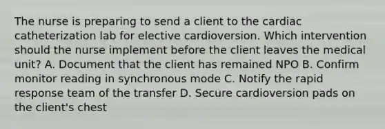 The nurse is preparing to send a client to the cardiac catheterization lab for elective cardioversion. Which intervention should the nurse implement before the client leaves the medical unit? A. Document that the client has remained NPO B. Confirm monitor reading in synchronous mode C. Notify the rapid response team of the transfer D. Secure cardioversion pads on the client's chest