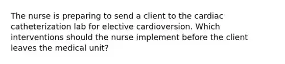 The nurse is preparing to send a client to the cardiac catheterization lab for elective cardioversion. Which interventions should the nurse implement before the client leaves the medical unit?