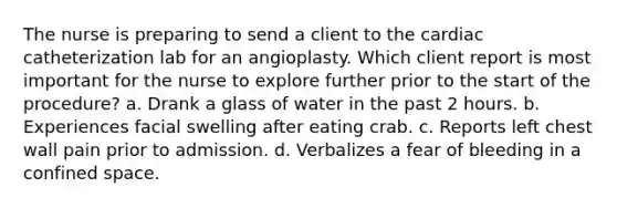 The nurse is preparing to send a client to the cardiac catheterization lab for an angioplasty. Which client report is most important for the nurse to explore further prior to the start of the procedure? a. Drank a glass of water in the past 2 hours. b. Experiences facial swelling after eating crab. c. Reports left chest wall pain prior to admission. d. Verbalizes a fear of bleeding in a confined space.