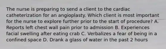 The nurse is preparing to send a client to the cardiac catheterization for an angioplasty. Which client is most important for the nurse to explore further prior to the start of procedure? A. Reports left chest wall pain prior to admission B. Experiences facial swelling after eating crab C. Verbalizes a fear of being in a confined space D. Drank a glass of water in the past 2 hours