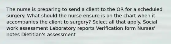 The nurse is preparing to send a client to the OR for a scheduled surgery. What should the nurse ensure is on the chart when it accompanies the client to surgery? Select all that apply. Social work assessment Laboratory reports Verification form Nurses' notes Dietitian's assessment