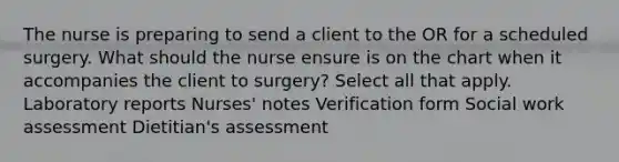 The nurse is preparing to send a client to the OR for a scheduled surgery. What should the nurse ensure is on the chart when it accompanies the client to surgery? Select all that apply. Laboratory reports Nurses' notes Verification form Social work assessment Dietitian's assessment