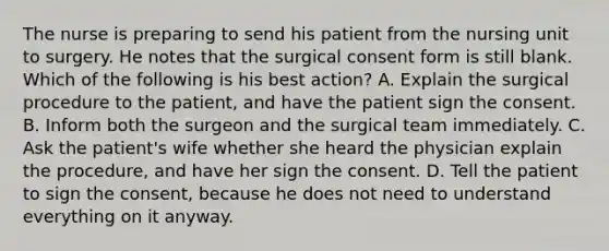 The nurse is preparing to send his patient from the nursing unit to surgery. He notes that the surgical consent form is still blank. Which of the following is his best action? A. Explain the surgical procedure to the patient, and have the patient sign the consent. B. Inform both the surgeon and the surgical team immediately. C. Ask the patient's wife whether she heard the physician explain the procedure, and have her sign the consent. D. Tell the patient to sign the consent, because he does not need to understand everything on it anyway.